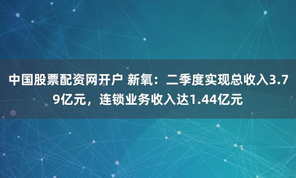 中国股票配资网开户 新氧：二季度实现总收入3.79亿元，连锁业务收入达1.44亿元