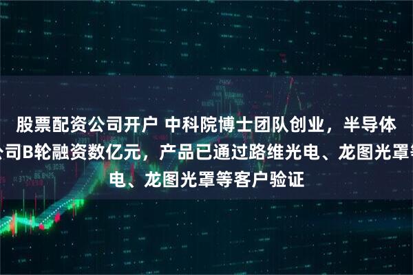 股票配资公司开户 中科院博士团队创业，半导体关键材料公司B轮融资数亿元，产品已通过路维光电、龙图光罩等客户验证