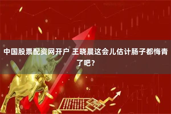 中国股票配资网开户 王晓晨这会儿估计肠子都悔青了吧？