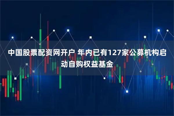 中国股票配资网开户 年内已有127家公募机构启动自购权益基金
