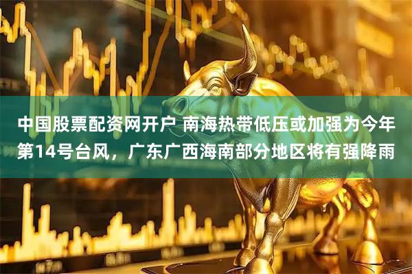 中国股票配资网开户 南海热带低压或加强为今年第14号台风，广东广西海南部分地区将有强降雨