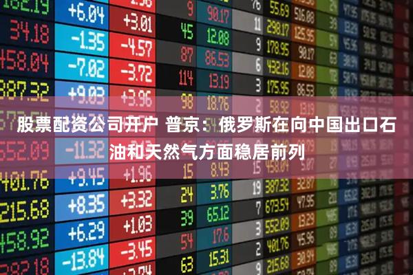 股票配资公司开户 普京：俄罗斯在向中国出口石油和天然气方面稳居前列