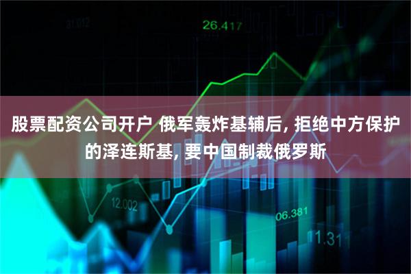 股票配资公司开户 俄军轰炸基辅后, 拒绝中方保护的泽连斯基, 要中国制裁俄罗斯