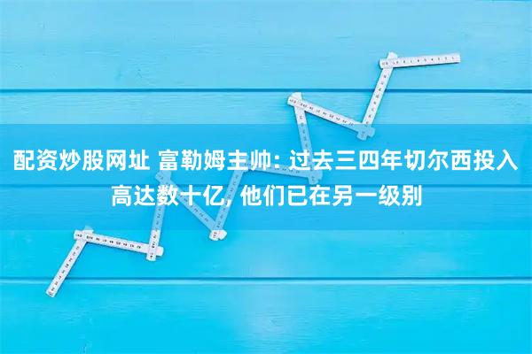 配资炒股网址 富勒姆主帅: 过去三四年切尔西投入高达数十亿, 他们已在另一级别