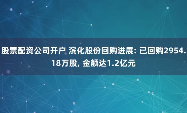 股票配资公司开户 滨化股份回购进展: 已回购2954.18万股, 金额达1.2亿元