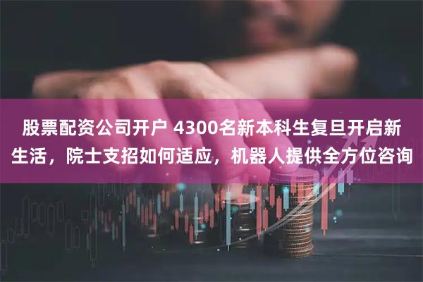 股票配资公司开户 4300名新本科生复旦开启新生活，院士支招如何适应，机器人提供全方位咨询
