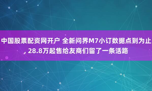 中国股票配资网开户 全新问界M7小订数据点到为止, 28.8万起售给友商们留了一条活路