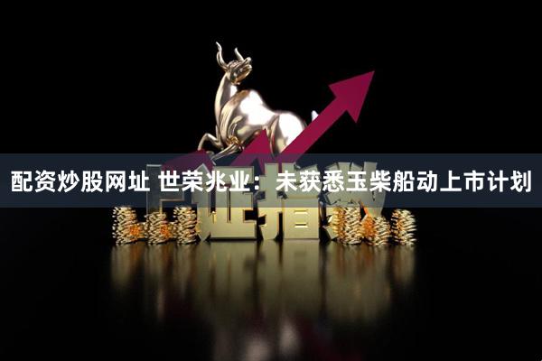 配资炒股网址 世荣兆业：未获悉玉柴船动上市计划