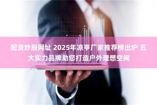 配资炒股网址 2025年凉亭厂家推荐榜出炉 五大实力品牌助您打造户外理想空间