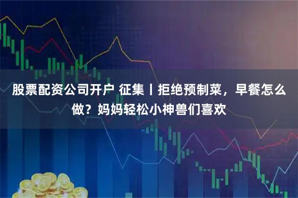 股票配资公司开户 征集丨拒绝预制菜，早餐怎么做？妈妈轻松小神兽们喜欢