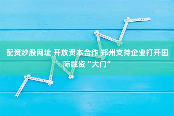 配资炒股网址 开放资本合作 郑州支持企业打开国际融资“大门”