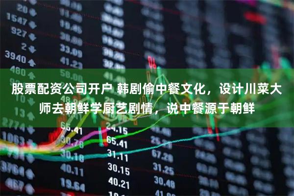 股票配资公司开户 韩剧偷中餐文化，设计川菜大师去朝鲜学厨艺剧情，说中餐源于朝鲜