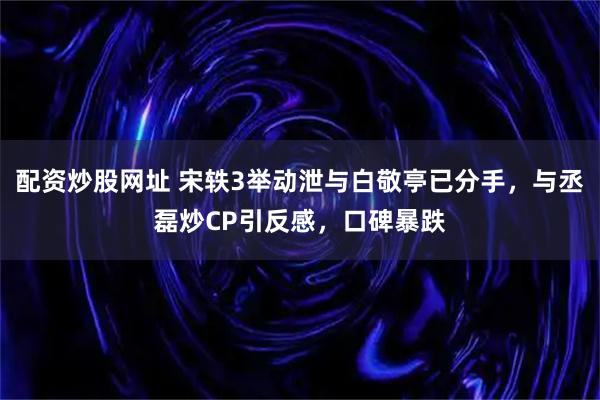 配资炒股网址 宋轶3举动泄与白敬亭已分手，与丞磊炒CP引反感，口碑暴跌
