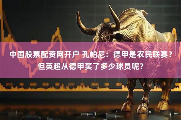 中国股票配资网开户 孔帕尼：德甲是农民联赛？但英超从德甲买了多少球员呢？