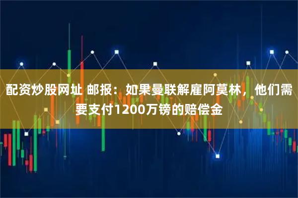 配资炒股网址 邮报：如果曼联解雇阿莫林，他们需要支付1200万镑的赔偿金