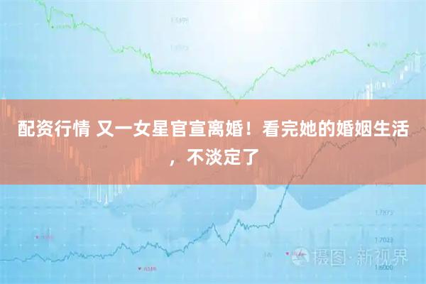 配资行情 又一女星官宣离婚！看完她的婚姻生活，不淡定了