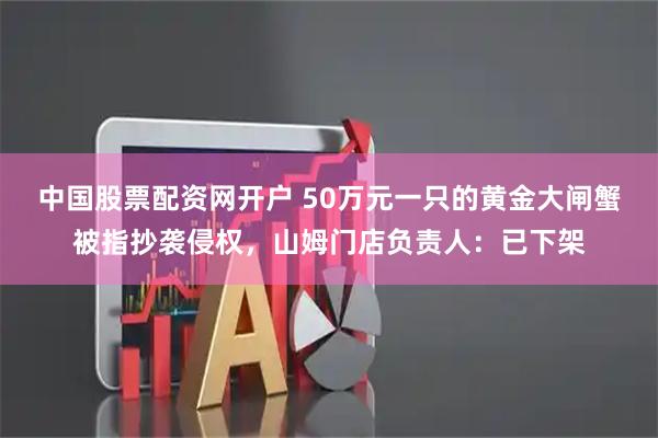 中国股票配资网开户 50万元一只的黄金大闸蟹被指抄袭侵权，山姆门店负责人：已下架