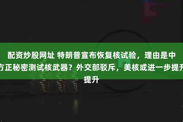 配资炒股网址 特朗普宣布恢复核试验，理由是中方正秘密测试核武器？外交部驳斥，美核或进一步提升