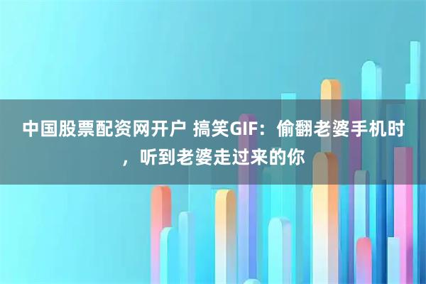 中国股票配资网开户 搞笑GIF：偷翻老婆手机时，听到老婆走过来的你