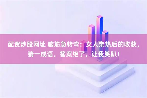 配资炒股网址 脑筋急转弯：女人亲热后的收获，猜一成语，答案绝了，让我笑趴！