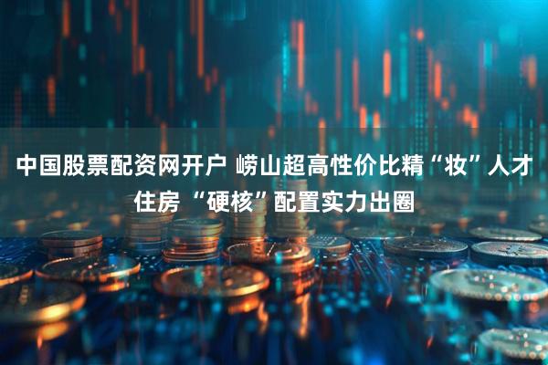 中国股票配资网开户 崂山超高性价比精“妆”人才住房 “硬核”配置实力出圈