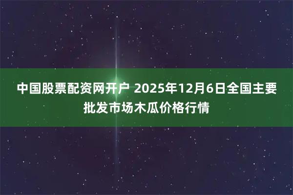 中国股票配资网开户 2025年12月6日全国主要批发市场木瓜价格行情