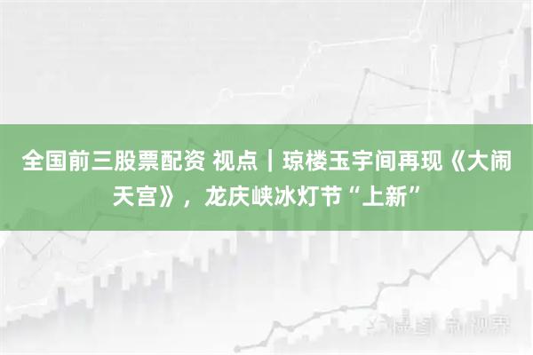 全国前三股票配资 视点｜琼楼玉宇间再现《大闹天宫》，龙庆峡冰灯节“上新”