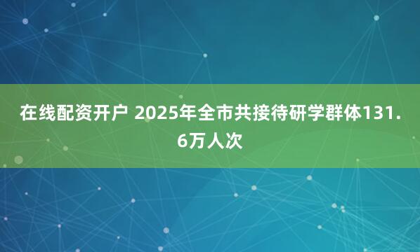 在线配资开户 2025年全市共接待研学群体131.6万人次