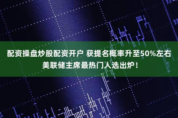 配资操盘炒股配资开户 获提名概率升至50%左右 美联储主席最热门人选出炉！