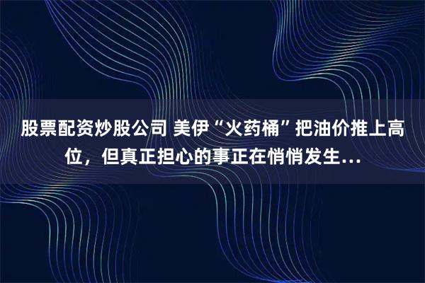 股票配资炒股公司 美伊“火药桶”把油价推上高位，但真正担心的事正在悄悄发生…