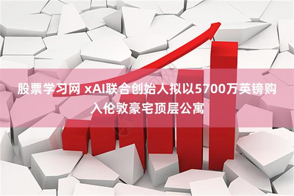 股票学习网 xAI联合创始人拟以5700万英镑购入伦敦豪宅顶层公寓