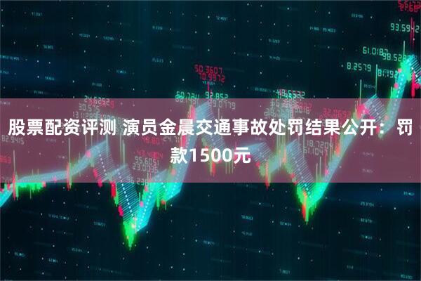 股票配资评测 演员金晨交通事故处罚结果公开：罚款1500元