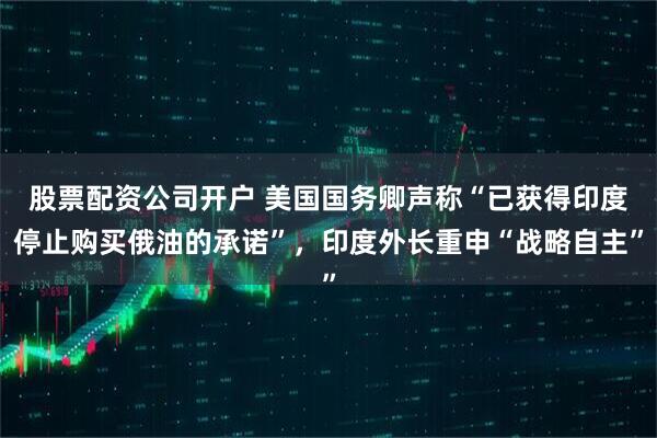 股票配资公司开户 美国国务卿声称“已获得印度停止购买俄油的承诺”，印度外长重申“战略自主”