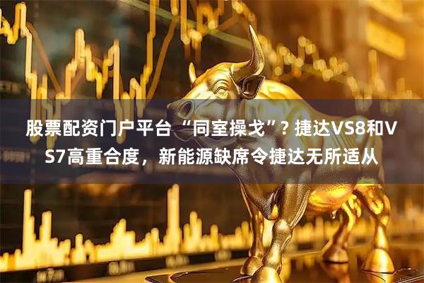 股票配资门户平台 “同室操戈”? 捷达VS8和VS7高重合度，新能源缺席令捷达无所适从