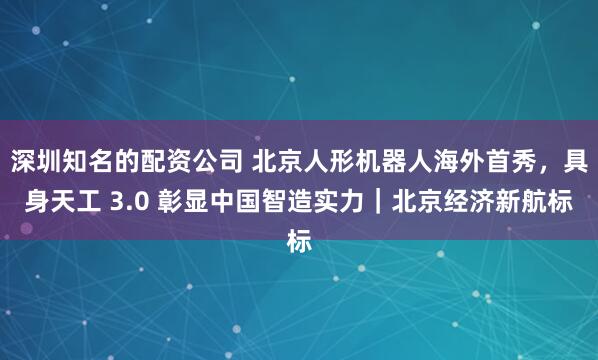 深圳知名的配资公司 北京人形机器人海外首秀，具身天工 3.0 彰显中国智造实力｜北京经济新航标