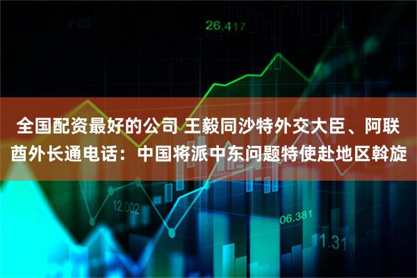 全国配资最好的公司 王毅同沙特外交大臣、阿联酋外长通电话：中国将派中东问题特使赴地区斡旋