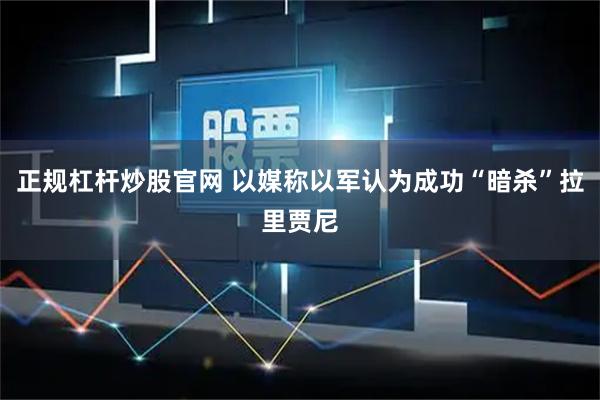 正规杠杆炒股官网 以媒称以军认为成功“暗杀”拉里贾尼
