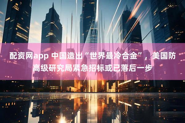 配资网app 中国造出“世界最冷合金”，美国防高级研究局紧急招标或已落后一步
