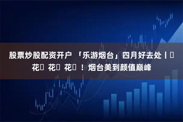 股票炒股配资开户 「乐游烟台」四月好去处丨ꕥ花ꕥ花ꕥ花ꕥ！烟台美到颜值巅峰