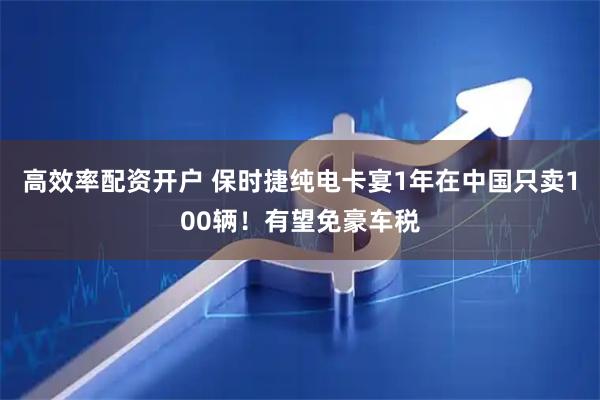 高效率配资开户 保时捷纯电卡宴1年在中国只卖100辆！有望免豪车税