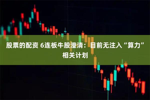 股票的配资 6连板牛股澄清：目前无注入“算力”相关计划