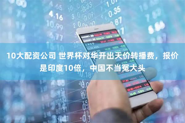 10大配资公司 世界杯对华开出天价转播费，报价是印度10倍，中国不当冤大头